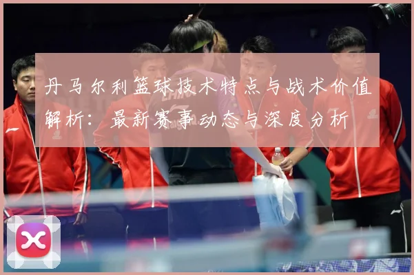 丹马尔利篮球技术特点与战术价值解析：最新赛事动态与深度分析