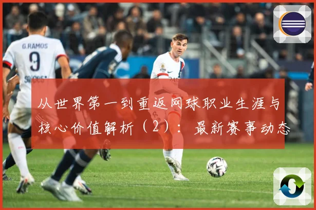 从世界第一到重返网球职业生涯与核心价值解析（2）：最新赛事动态与深度分析