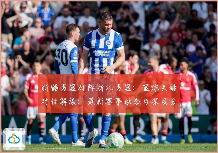 新疆男篮对阵浙江男篮：篮球关键对位解读：最新赛事动态与深度分析