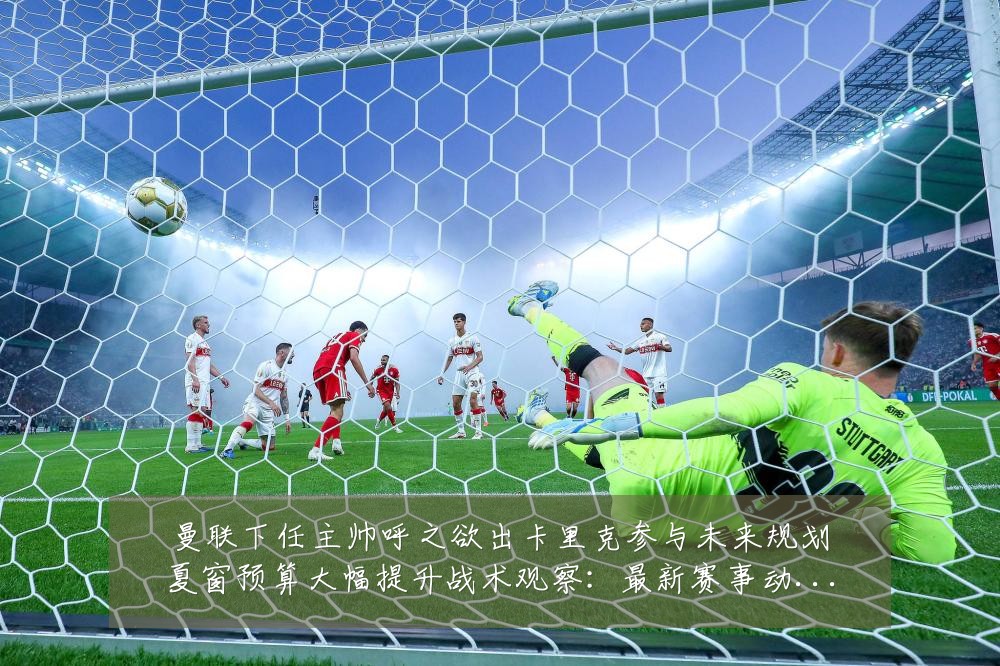 曼联下任主帅呼之欲出卡里克参与未来规划夏窗预算大幅提升战术观察：最新赛事动态与深度分析