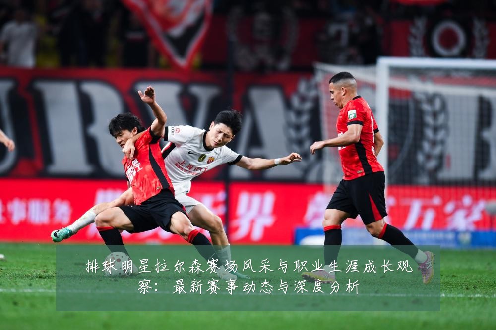 排球明星拉尔森赛场风采与职业生涯成长观察:最新赛事动态与深度分析