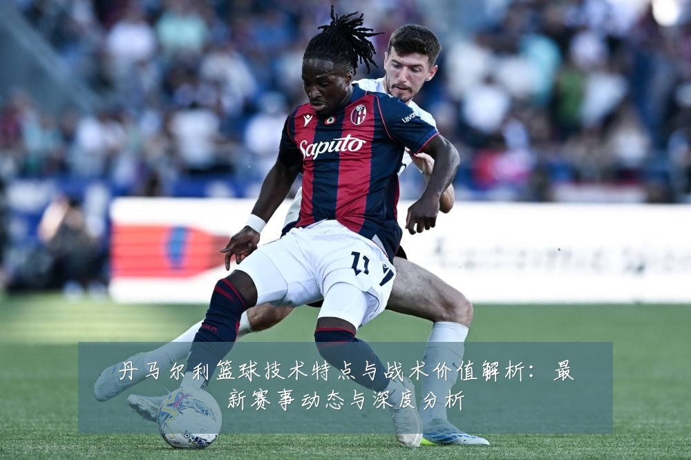丹马尔利篮球技术特点与战术价值解析：最新赛事动态与深度分析