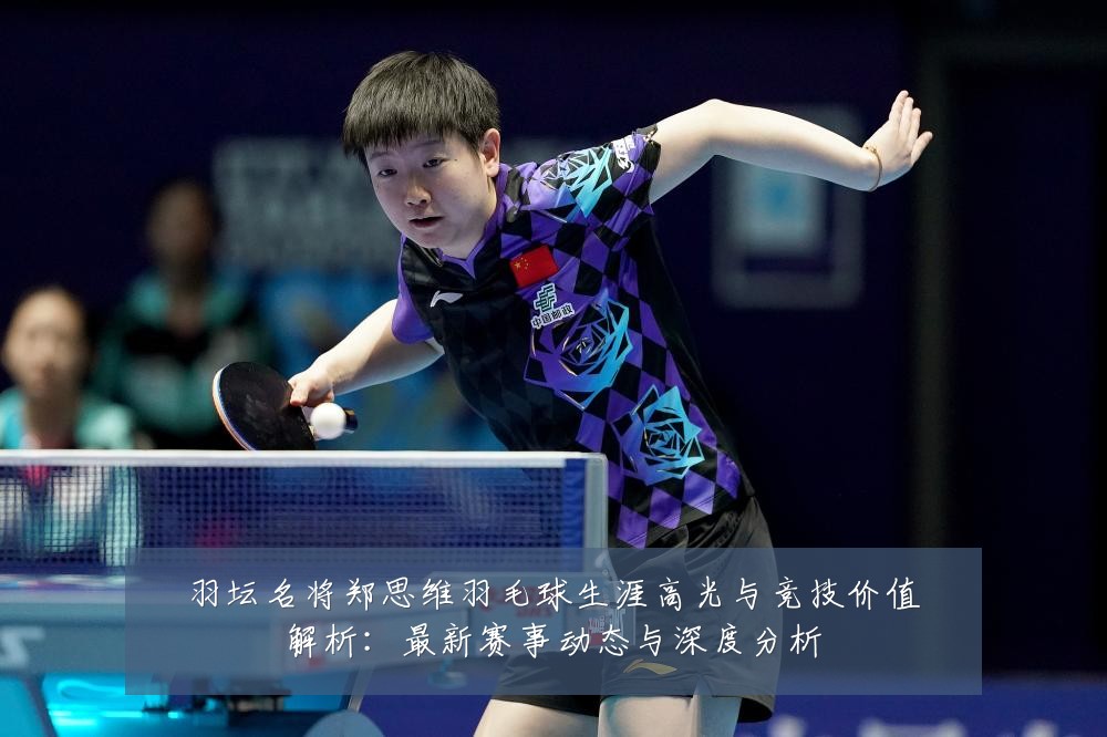 羽坛名将郑思维羽毛球生涯高光与竞技价值解析：最新赛事动态与深度分析